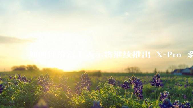如何评价富士表示将继续推出 X-Pro 系列？